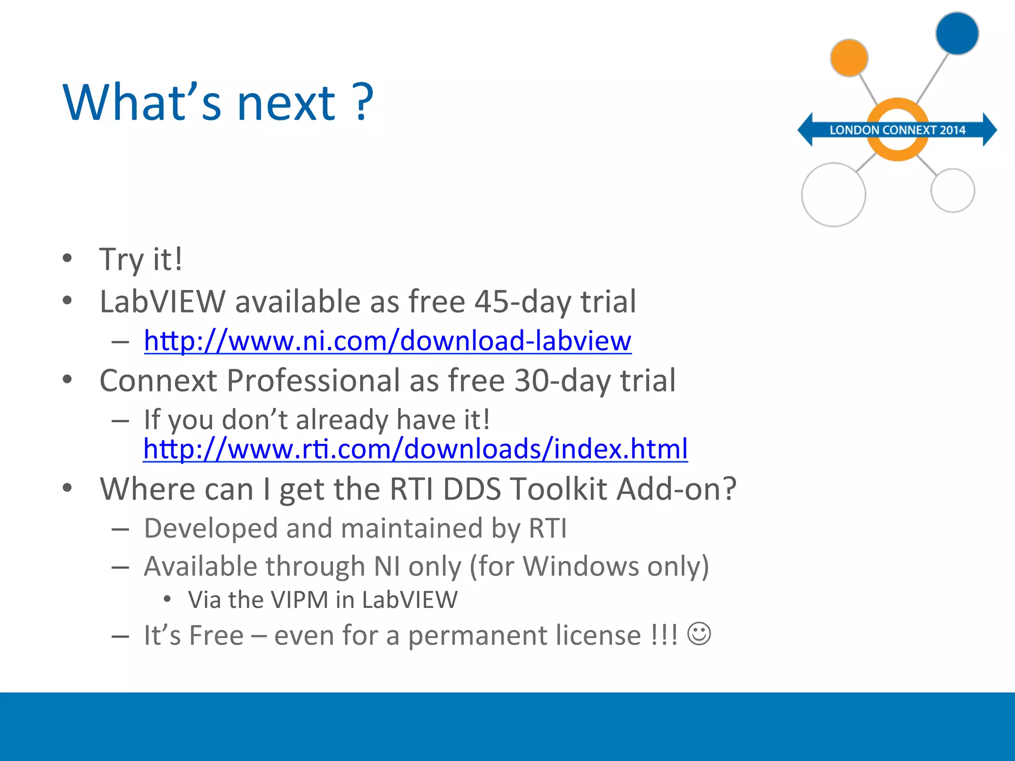 What’s 
next 
? 
• Try 
it! 
• LabVIEW 
available 
as 
free 
45-­‐day 
trial 
– hup://www.ni.com/download-­‐labview 
• Connext 
Professional 
as 
free 
30-­‐day 
trial 
– If 
you 
don’t 
already 
have 
it! 
hup://www.rY.com/downloads/index.html 
• Where 
can 
I 
get 
the 
RTI 
DDS 
Toolkit 
Add-­‐on? 
– Developed 
and 
maintained 
by 
RTI 
– Available 
through 
NI 
only 
(for 
Windows 
only) 
• Via 
the 
VIPM 
in 
LabVIEW 
– It’s 
Free 
– 
even 
for 
a 
permanent 
license 
!!! 
J 
