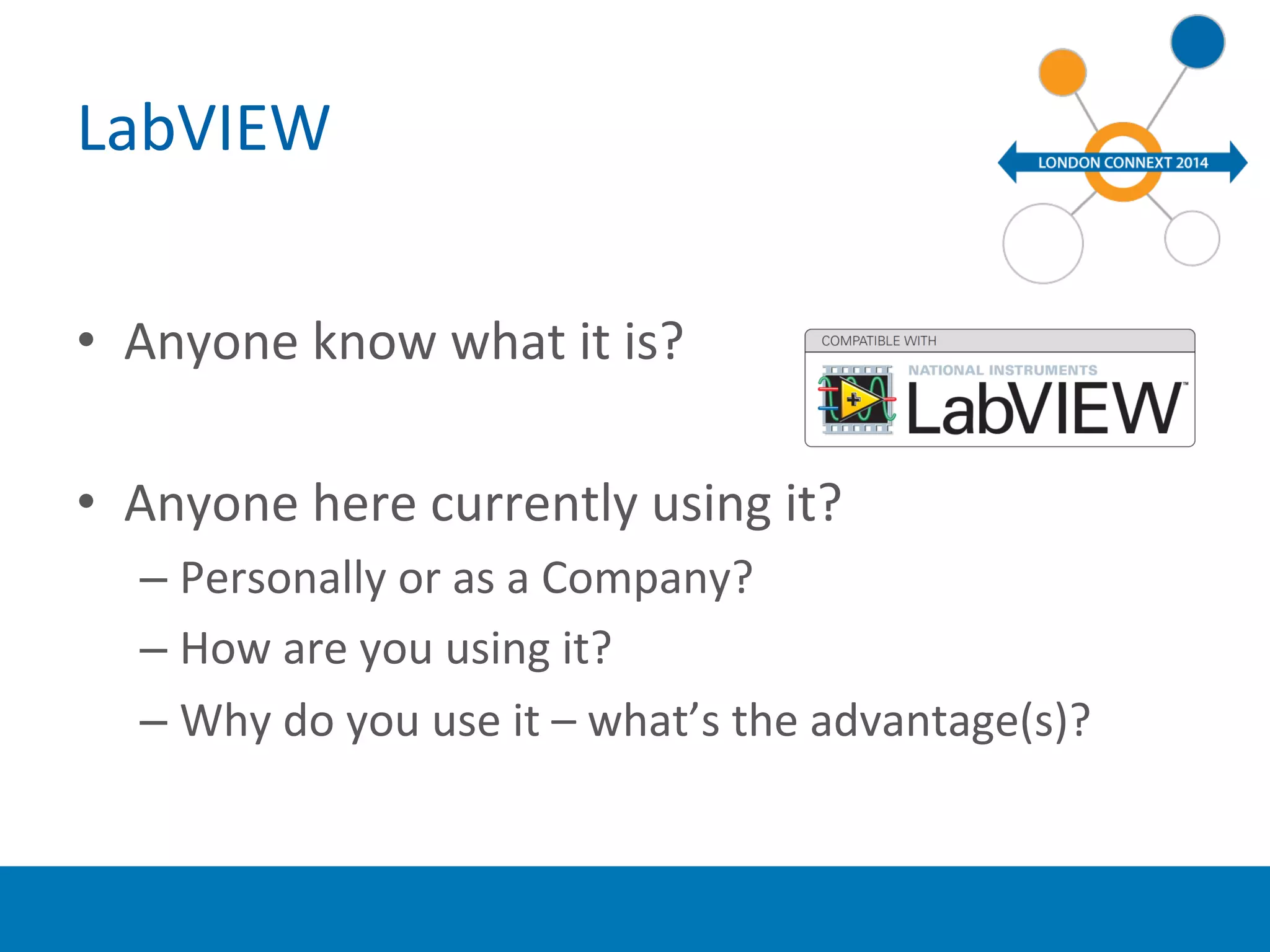 LabVIEW 
• Anyone 
know 
what 
it 
is? 
• Anyone 
here 
currently 
using 
it? 
– Personally 
or 
as 
a 
Company? 
– How 
are 
you 
using 
it? 
– Why 
do 
you 
use 
it 
– 
what’s 
the 
advantage(s)? 
 