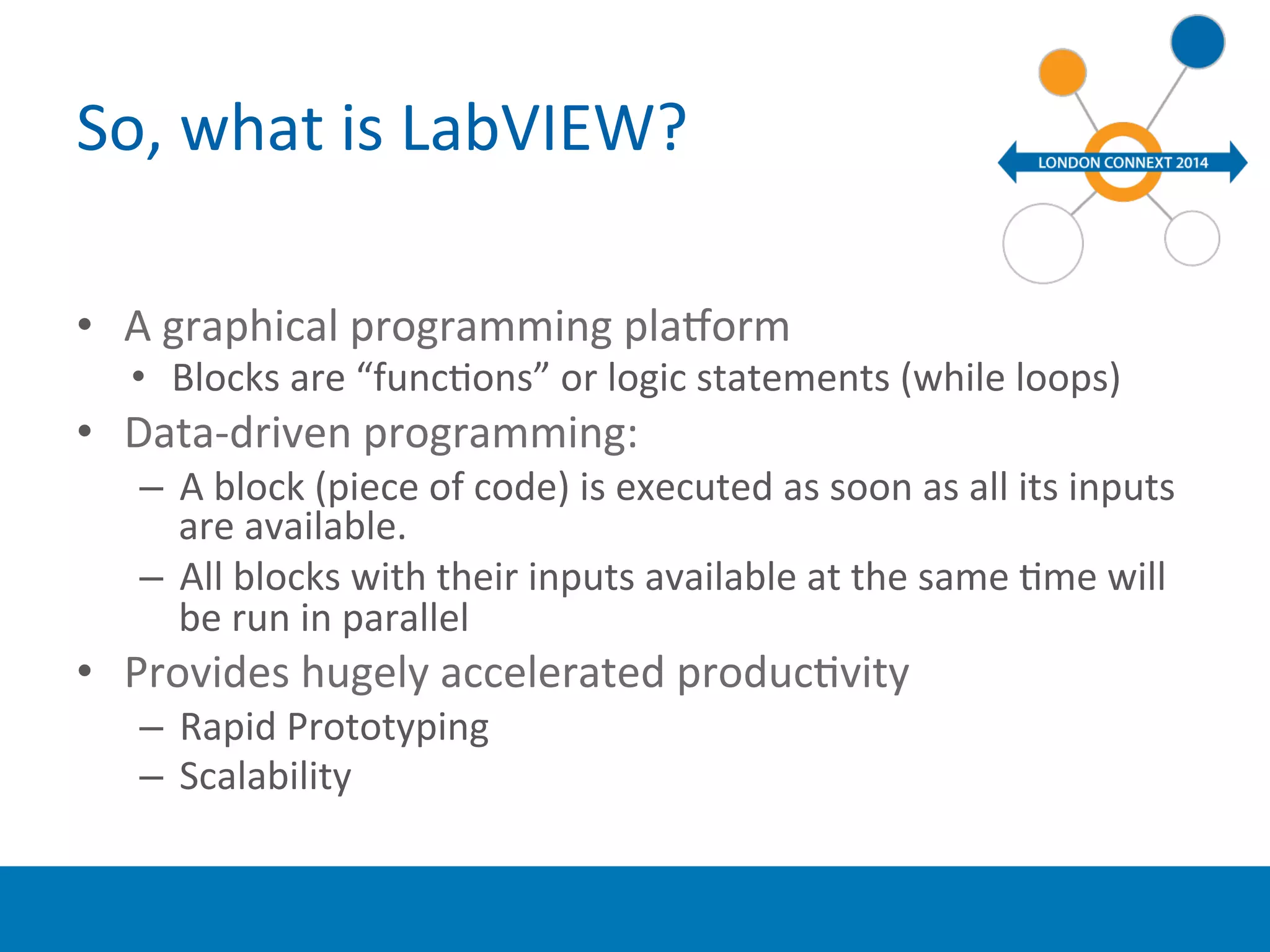 So, 
what 
is 
LabVIEW? 
• A 
graphical 
programming 
plaWorm 
• Blocks 
are 
“funcYons” 
or 
logic 
statements 
(while 
loops) 
• Data-­‐driven 
programming: 
– A 
block 
(piece 
of 
code) 
is 
executed 
as 
soon 
as 
all 
its 
inputs 
are 
available. 
– All 
blocks 
with 
their 
inputs 
available 
at 
the 
same 
Yme 
will 
be 
run 
in 
parallel 
• Provides 
hugely 
accelerated 
producYvity 
– Rapid 
Prototyping 
– Scalability 
 