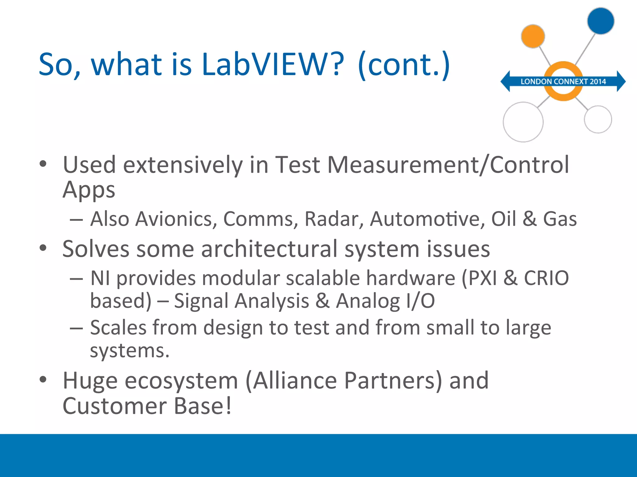 So, 
what 
is 
LabVIEW? 
(cont.) 
• Used 
extensively 
in 
Test 
Measurement/Control 
Apps 
– Also 
Avionics, 
Comms, 
Radar, 
AutomoYve, 
Oil 
& 
Gas 
• Solves 
some 
architectural 
system 
issues 
– NI 
provides 
modular 
scalable 
hardware 
(PXI 
& 
CRIO 
based) 
– 
Signal 
Analysis 
& 
Analog 
I/O 
– Scales 
from 
design 
to 
test 
and 
from 
small 
to 
large 
systems. 
• Huge 
ecosystem 
(Alliance 
Partners) 
and 
Customer 
Base! 
 