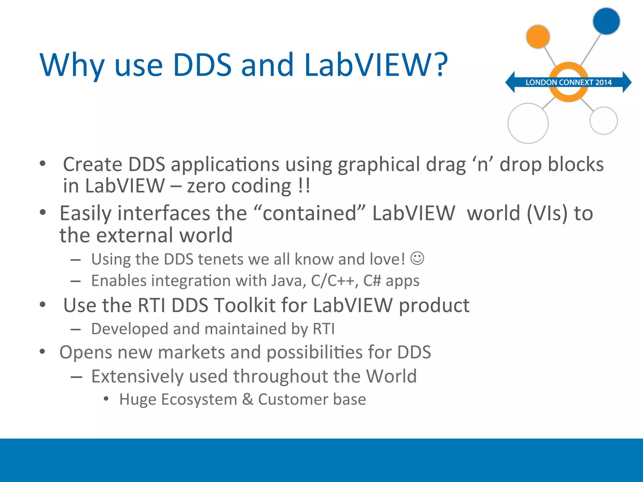 Why 
use 
DDS 
and 
LabVIEW? 
• Create 
DDS 
applicaYons 
using 
graphical 
drag 
‘n’ 
drop 
blocks 
in 
LabVIEW 
– 
zero 
coding 
!! 
• Easily 
interfaces 
the 
“contained” 
LabVIEW 
world 
(VIs) 
to 
the 
external 
world 
– Using 
the 
DDS 
tenets 
we 
all 
know 
and 
love! 
J 
– Enables 
integraYon 
with 
Java, 
C/C++, 
C# 
apps 
• Use 
the 
RTI 
DDS 
Toolkit 
for 
LabVIEW 
product 
– Developed 
and 
maintained 
by 
RTI 
• Opens 
new 
markets 
and 
possibiliYes 
for 
DDS 
– Extensively 
used 
throughout 
the 
World 
• Huge 
Ecosystem 
& 
Customer 
base 
 