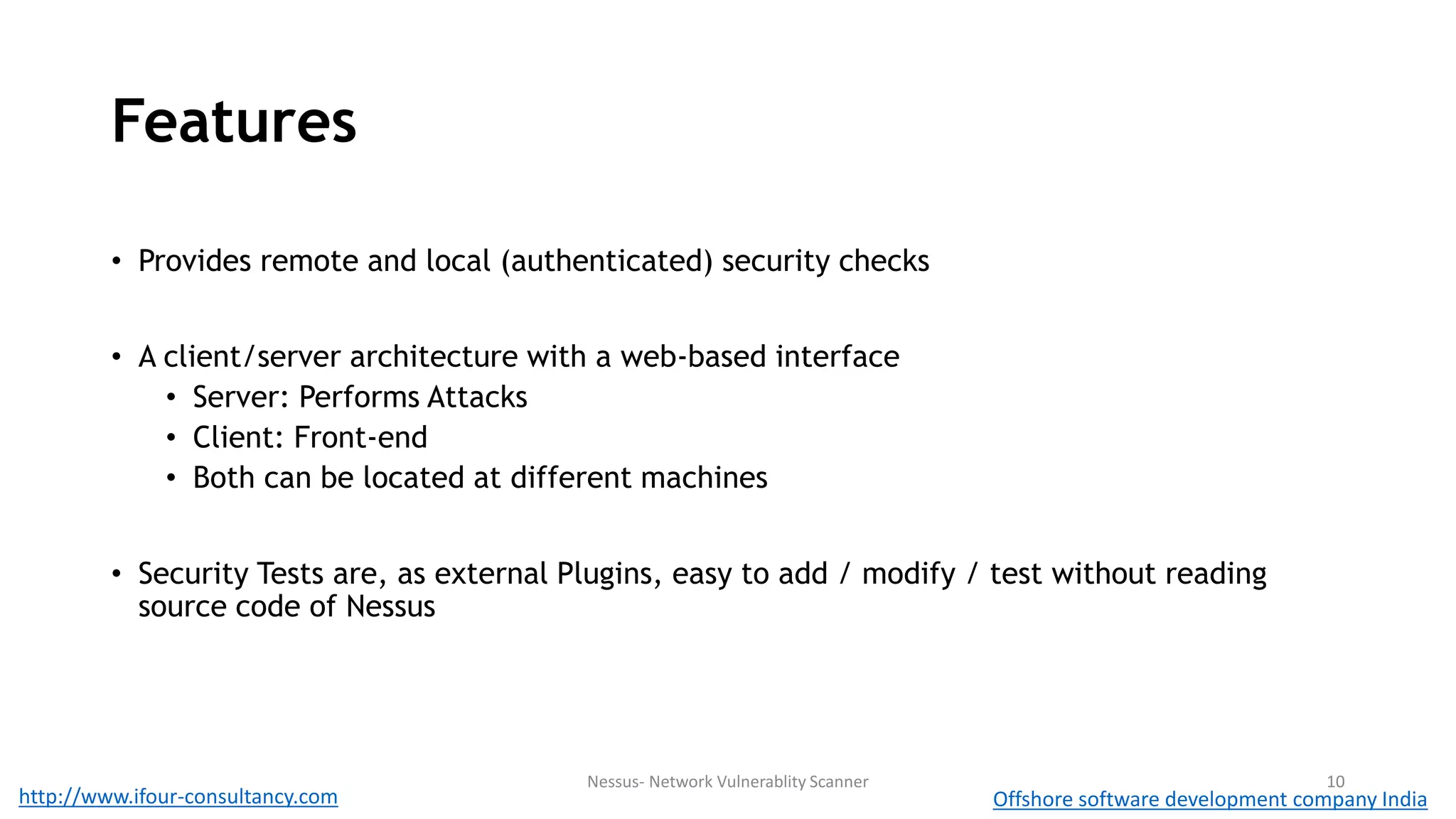 Features 
• Provides remote and local (authenticated) security checks 
• A client/server architecture with a web-based interface 
• Server: Performs Attacks 
• Client: Front-end 
• Both can be located at different machines 
• Security Tests are, as external Plugins, easy to add / modify / test without reading 
source code of Nessus 
Nessus- Network Vulnerablity Scanner 10 
http://www.ifour-consultancy.com Offshore software development company India 
 