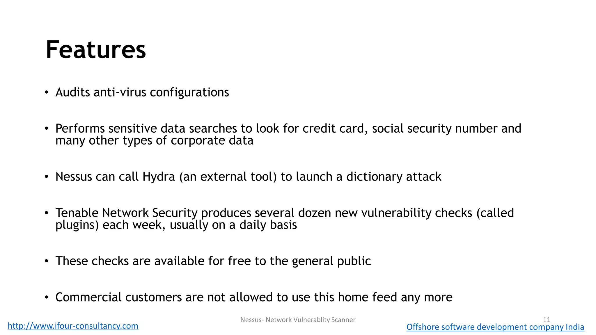 Features 
• Audits anti-virus configurations 
• Performs sensitive data searches to look for credit card, social security number and 
many other types of corporate data 
• Nessus can call Hydra (an external tool) to launch a dictionary attack 
• Tenable Network Security produces several dozen new vulnerability checks (called 
plugins) each week, usually on a daily basis 
• These checks are available for free to the general public 
• Commercial customers are not allowed to use this home feed any more 
Nessus- Network Vulnerablity Scanner 11 
http://www.ifour-consultancy.com Offshore software development company India 
 