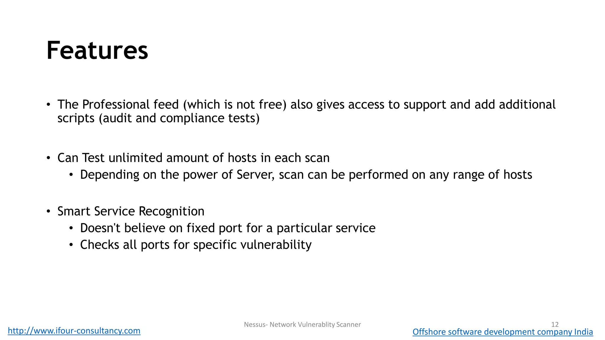 Features 
• The Professional feed (which is not free) also gives access to support and add additional 
scripts (audit and compliance tests) 
• Can Test unlimited amount of hosts in each scan 
• Depending on the power of Server, scan can be performed on any range of hosts 
• Smart Service Recognition 
• Doesn't believe on fixed port for a particular service 
• Checks all ports for specific vulnerability 
Nessus- Network Vulnerablity Scanner 12 
http://www.ifour-consultancy.com Offshore software development company India 
 