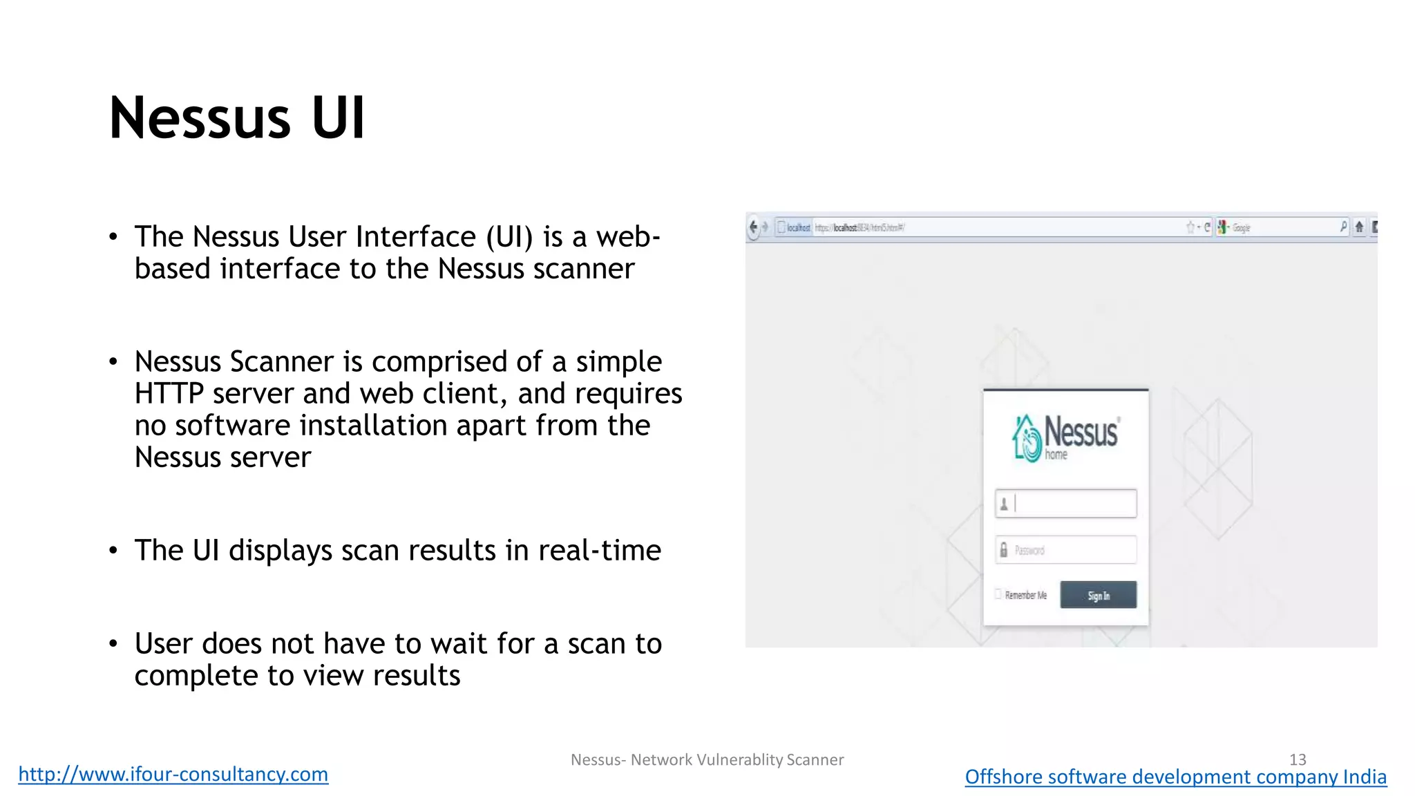 Nessus UI 
• The Nessus User Interface (UI) is a web-based 
interface to the Nessus scanner 
• Nessus Scanner is comprised of a simple 
HTTP server and web client, and requires 
no software installation apart from the 
Nessus server 
• The UI displays scan results in real-time 
• User does not have to wait for a scan to 
complete to view results 
Nessus- Network Vulnerablity Scanner 13 
http://www.ifour-consultancy.com Offshore software development company India 
 