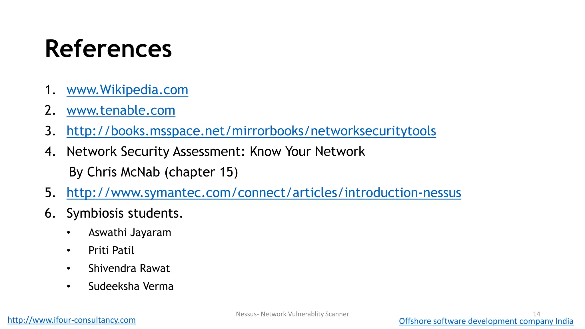 References 
1. www.Wikipedia.com 
2. www.tenable.com 
3. http://books.msspace.net/mirrorbooks/networksecuritytools 
4. Network Security Assessment: Know Your Network 
By Chris McNab (chapter 15) 
5. http://www.symantec.com/connect/articles/introduction-nessus 
6. Symbiosis students. 
• Aswathi Jayaram 
• Priti Patil 
• Shivendra Rawat 
• Sudeeksha Verma 
Nessus- Network Vulnerablity Scanner 14 
http://www.ifour-consultancy.com Offshore software development company India 
