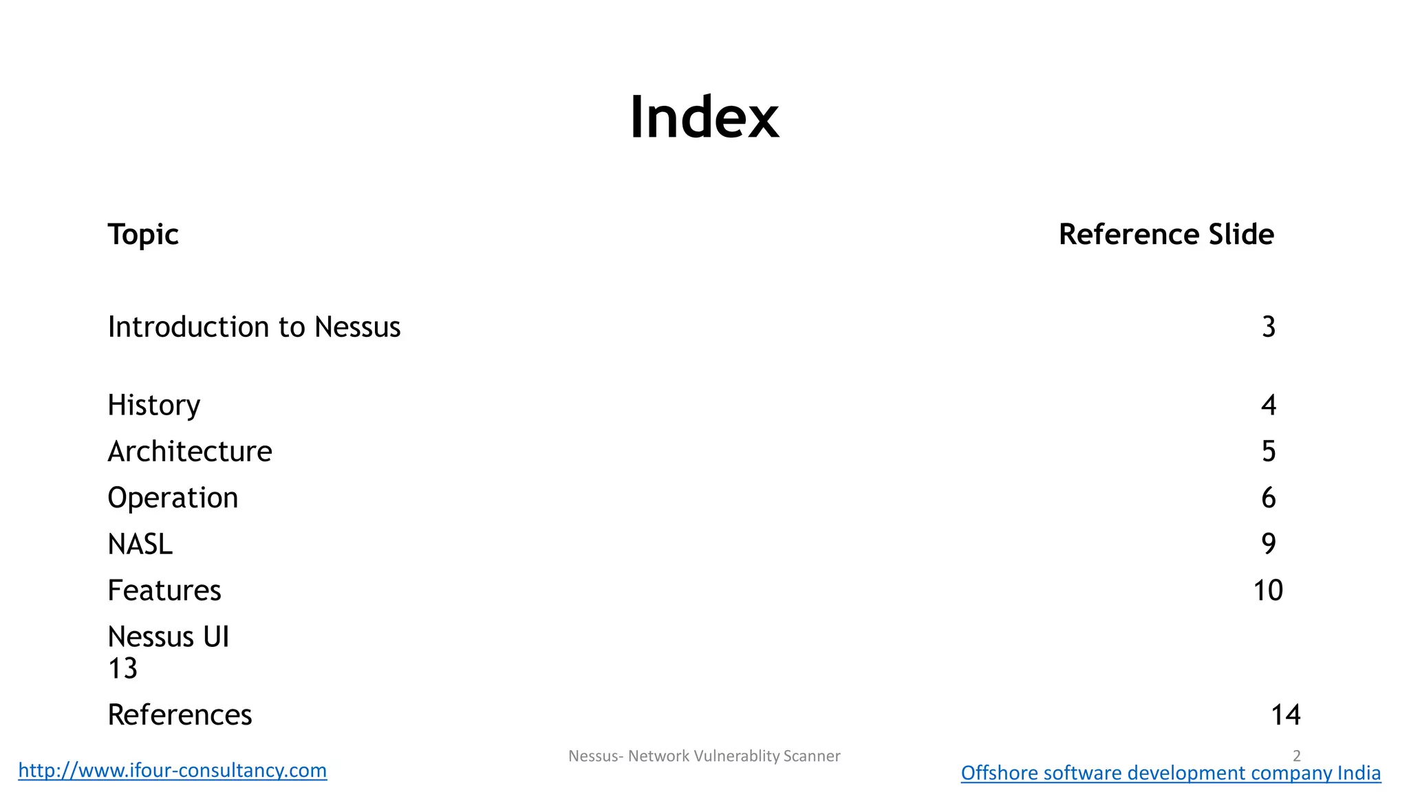 Index 
Topic Reference Slide 
Introduction to Nessus 3 
History 4 
Architecture 5 
Operation 6 
NASL 9 
Features 10 
Nessus UI 
13 
References 14 
Nessus- Network Vulnerablity Scanner 2 
http://www.ifour-consultancy.com Offshore software development company India 
 