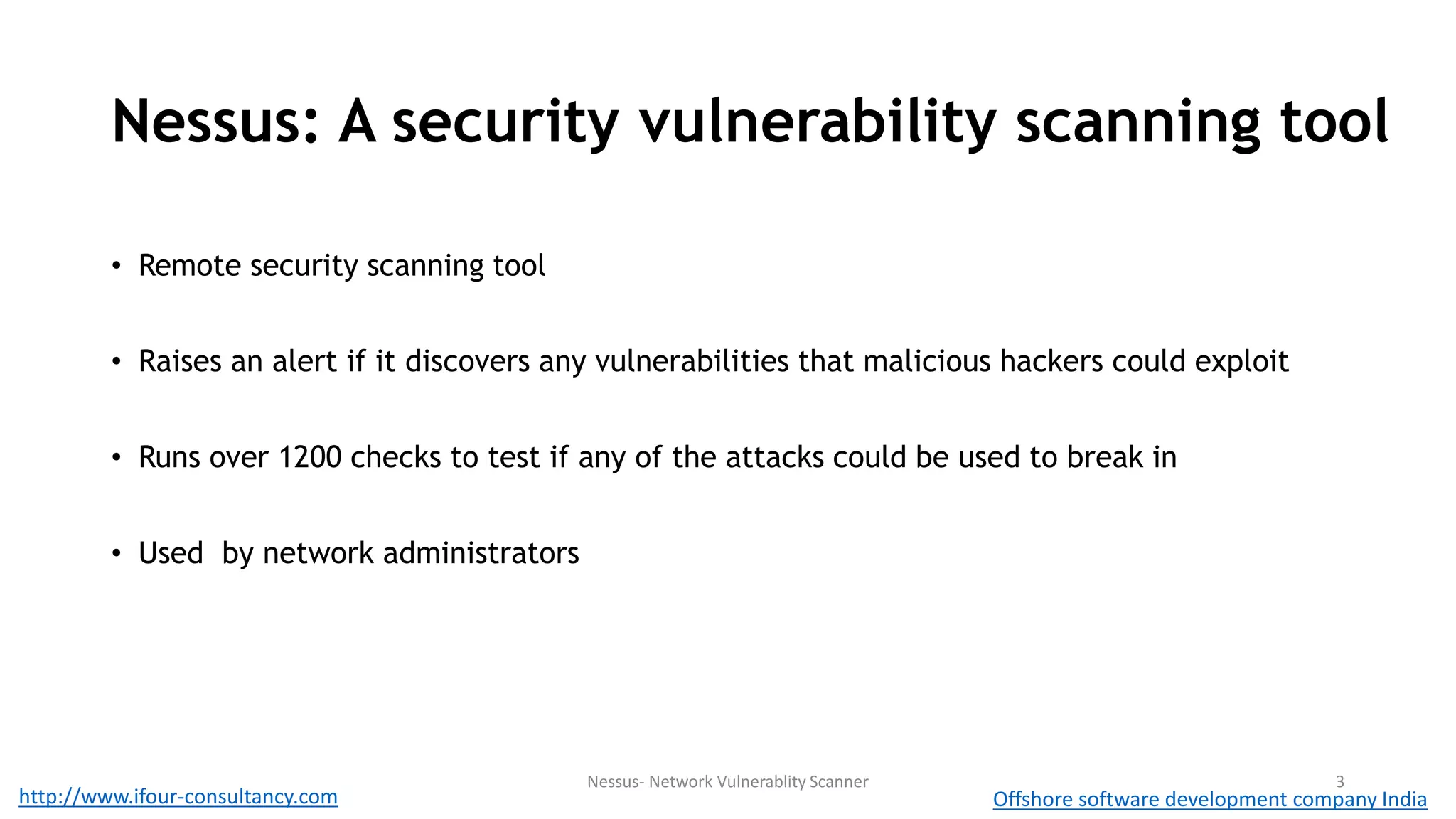 Nessus: A security vulnerability scanning tool 
• Remote security scanning tool 
• Raises an alert if it discovers any vulnerabilities that malicious hackers could exploit 
• Runs over 1200 checks to test if any of the attacks could be used to break in 
• Used by network administrators 
Nessus- Network Vulnerablity Scanner 3 
http://www.ifour-consultancy.com Offshore software development company India 
 