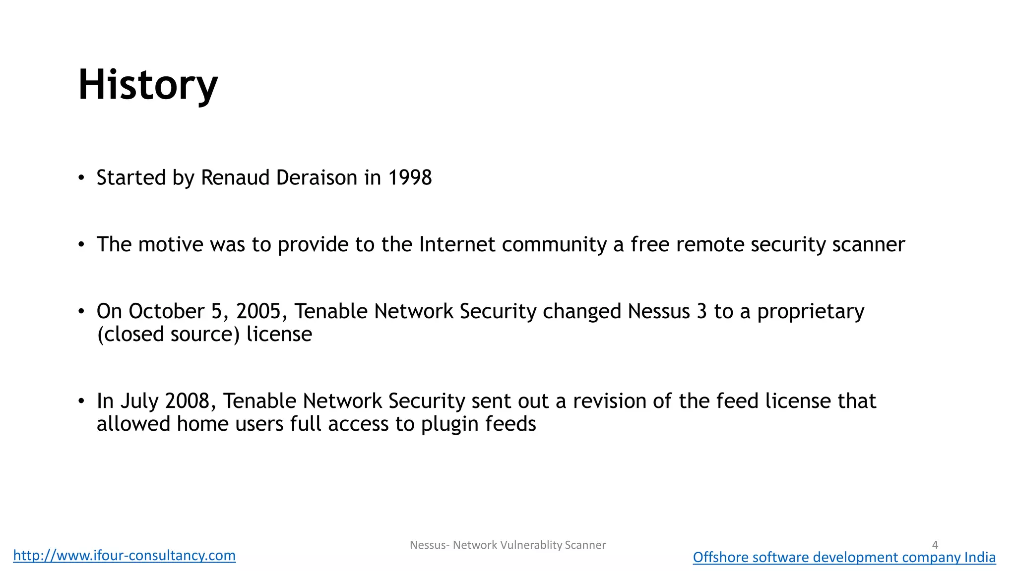 History 
• Started by Renaud Deraison in 1998 
• The motive was to provide to the Internet community a free remote security scanner 
• On October 5, 2005, Tenable Network Security changed Nessus 3 to a proprietary 
(closed source) license 
• In July 2008, Tenable Network Security sent out a revision of the feed license that 
allowed home users full access to plugin feeds 
Nessus- Network Vulnerablity Scanner 4 
http://www.ifour-consultancy.com Offshore software development company India 
 