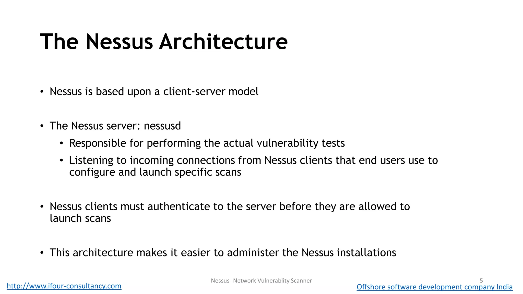 The Nessus Architecture 
• Nessus is based upon a client-server model 
• The Nessus server: nessusd 
• Responsible for performing the actual vulnerability tests 
• Listening to incoming connections from Nessus clients that end users use to 
configure and launch specific scans 
• Nessus clients must authenticate to the server before they are allowed to 
launch scans 
• This architecture makes it easier to administer the Nessus installations 
Nessus- Network Vulnerablity Scanner 5 
http://www.ifour-consultancy.com Offshore software development company India 
 