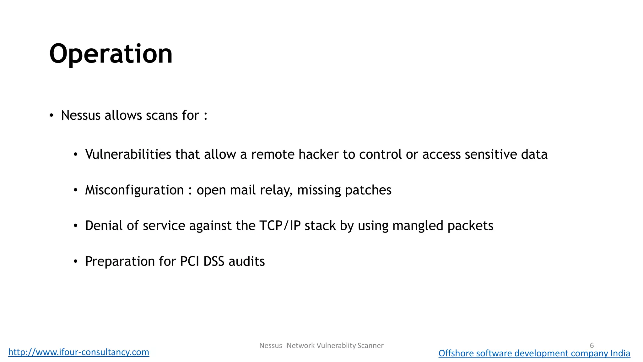 Operation 
• Nessus allows scans for : 
• Vulnerabilities that allow a remote hacker to control or access sensitive data 
• Misconfiguration : open mail relay, missing patches 
• Denial of service against the TCP/IP stack by using mangled packets 
• Preparation for PCI DSS audits 
Nessus- Network Vulnerablity Scanner 6 
http://www.ifour-consultancy.com Offshore software development company India 
 