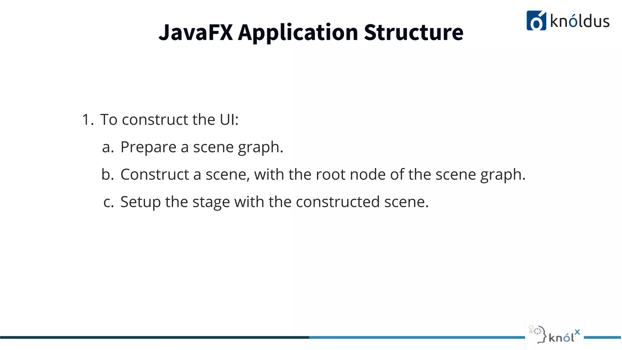 JavaFX Application Structure 1. To construct the UI: a. Prepare a scene graph. b. Construct a scene, with the root node of the scene graph. c. Setup the stage with the constructed scene. 