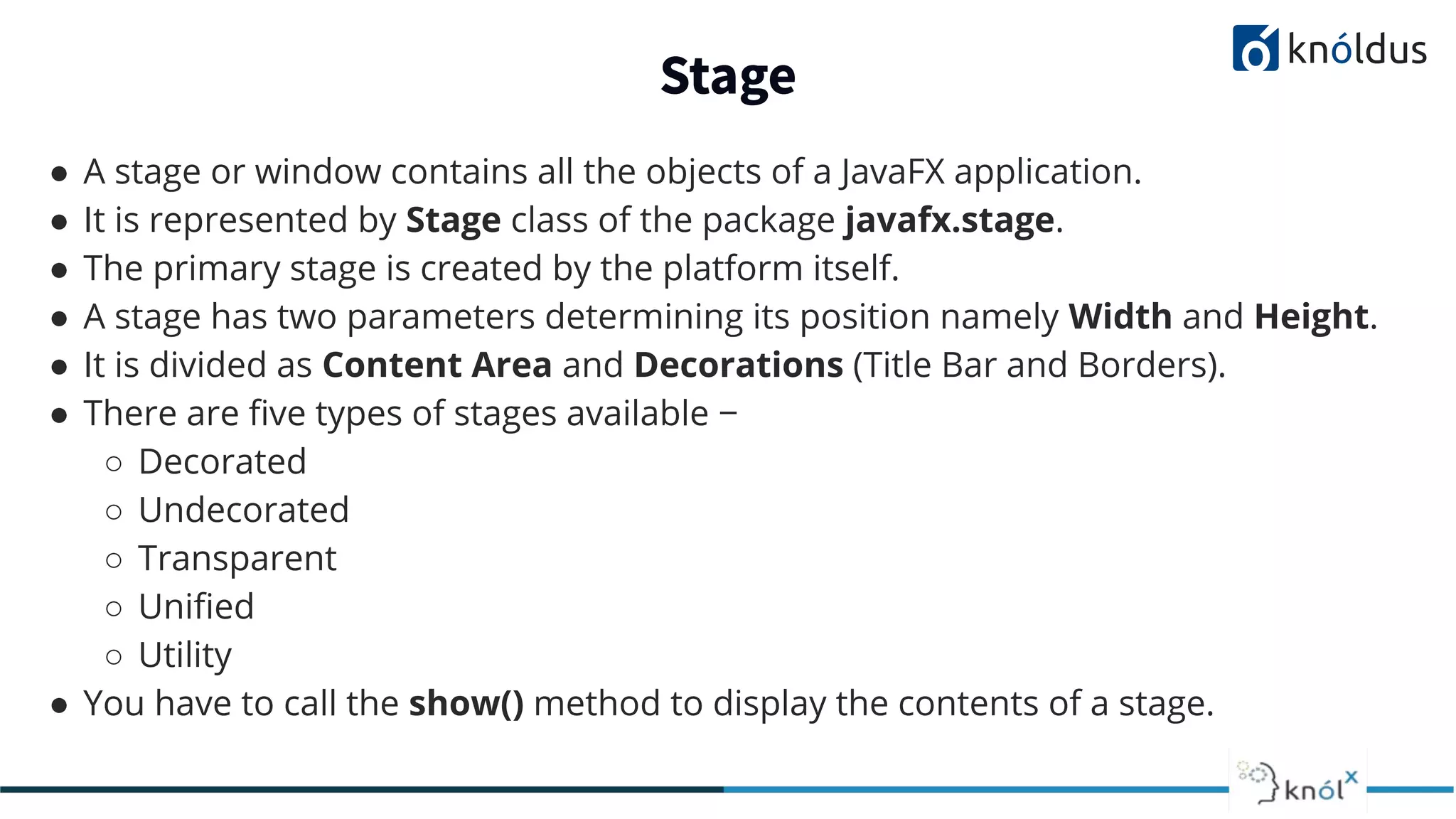 Stage ● A stage or window contains all the objects of a JavaFX application. ● It is represented by Stage class of the package javafx.stage. ● The primary stage is created by the platform itself. ● A stage has two parameters determining its position namely Width and Height. ● It is divided as Content Area and Decorations (Title Bar and Borders). ● There are ﬁve types of stages available − ○ Decorated ○ Undecorated ○ Transparent ○ Uniﬁed ○ Utility ● You have to call the show() method to display the contents of a stage. 