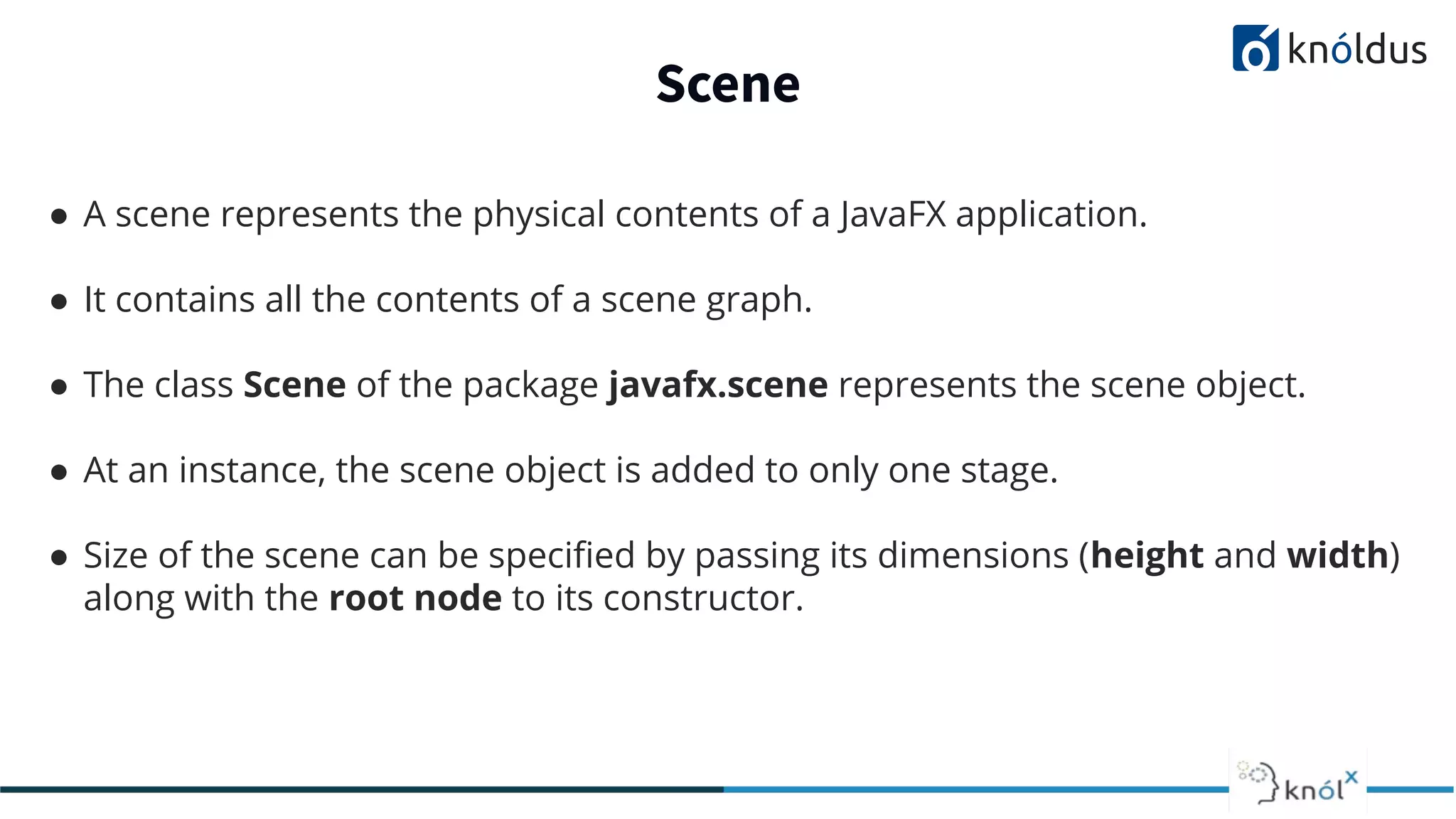 Scene ● A scene represents the physical contents of a JavaFX application. ● It contains all the contents of a scene graph. ● The class Scene of the package javafx.scene represents the scene object. ● At an instance, the scene object is added to only one stage. ● Size of the scene can be speciﬁed by passing its dimensions (height and width) along with the root node to its constructor. 