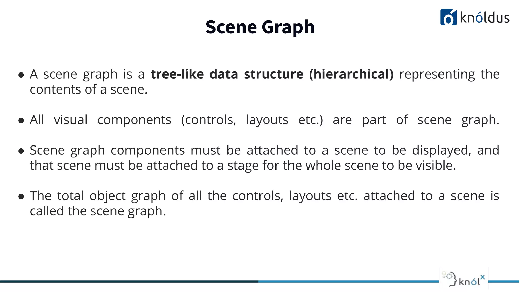Scene Graph ● A scene graph is a tree-like data structure (hierarchical) representing the contents of a scene. ● All visual components (controls, layouts etc.) are part of scene graph. ● Scene graph components must be attached to a scene to be displayed, and that scene must be attached to a stage for the whole scene to be visible. ● The total object graph of all the controls, layouts etc. attached to a scene is called the scene graph. 