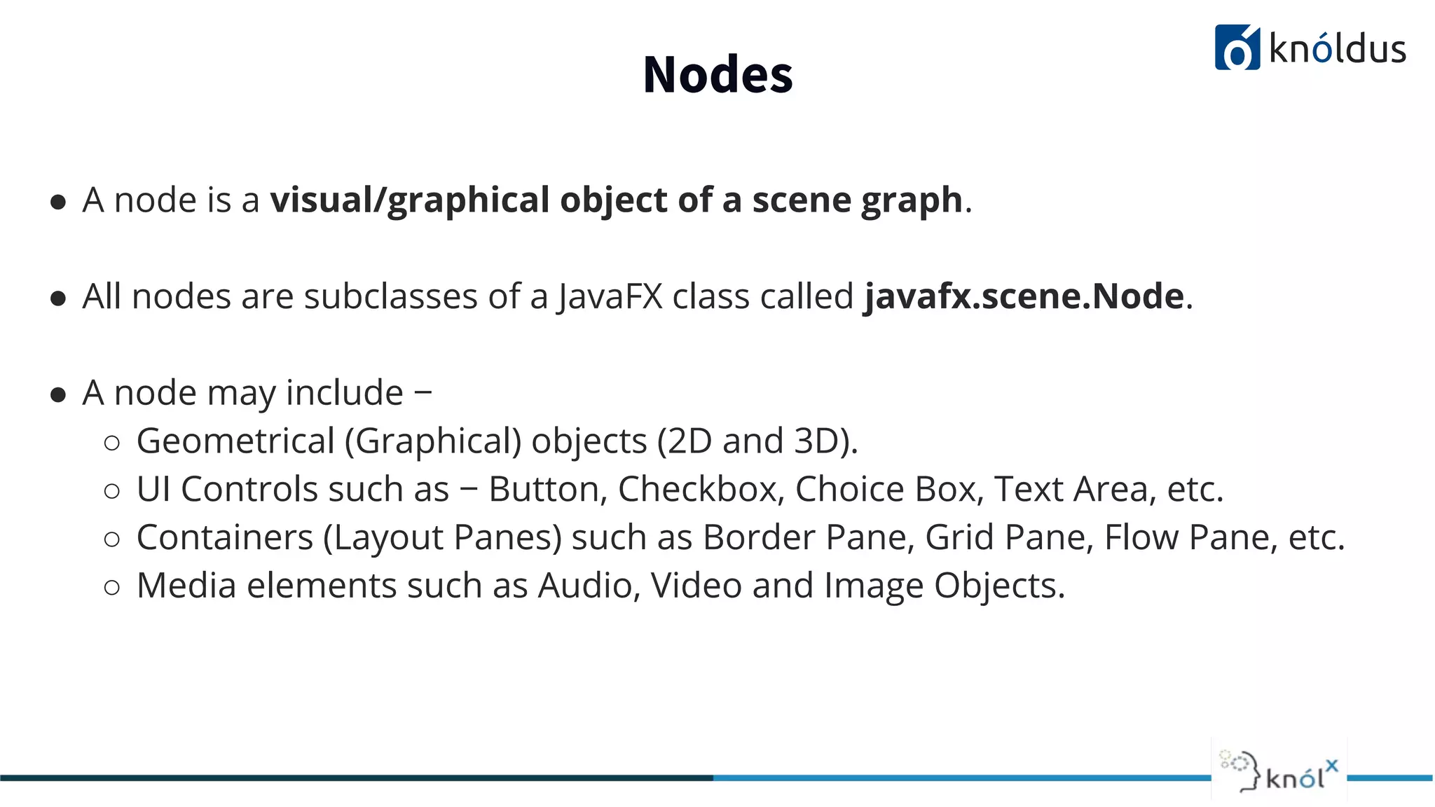 Nodes ● A node is a visual/graphical object of a scene graph. ● All nodes are subclasses of a JavaFX class called javafx.scene.Node. ● A node may include − ○ Geometrical (Graphical) objects (2D and 3D). ○ UI Controls such as − Button, Checkbox, Choice Box, Text Area, etc. ○ Containers (Layout Panes) such as Border Pane, Grid Pane, Flow Pane, etc. ○ Media elements such as Audio, Video and Image Objects. 