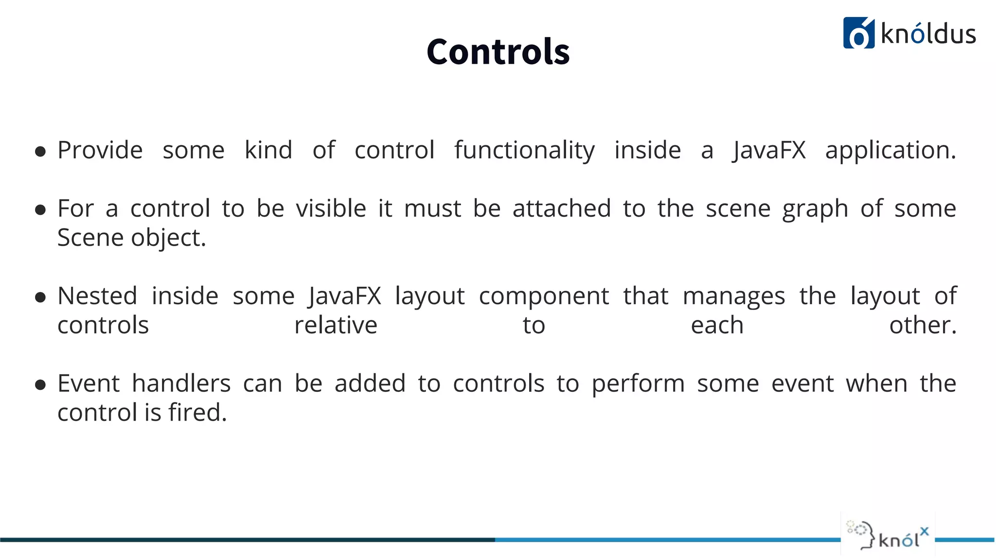 Controls ● Provide some kind of control functionality inside a JavaFX application. ● For a control to be visible it must be attached to the scene graph of some Scene object. ● Nested inside some JavaFX layout component that manages the layout of controls relative to each other. ● Event handlers can be added to controls to perform some event when the control is ﬁred. 