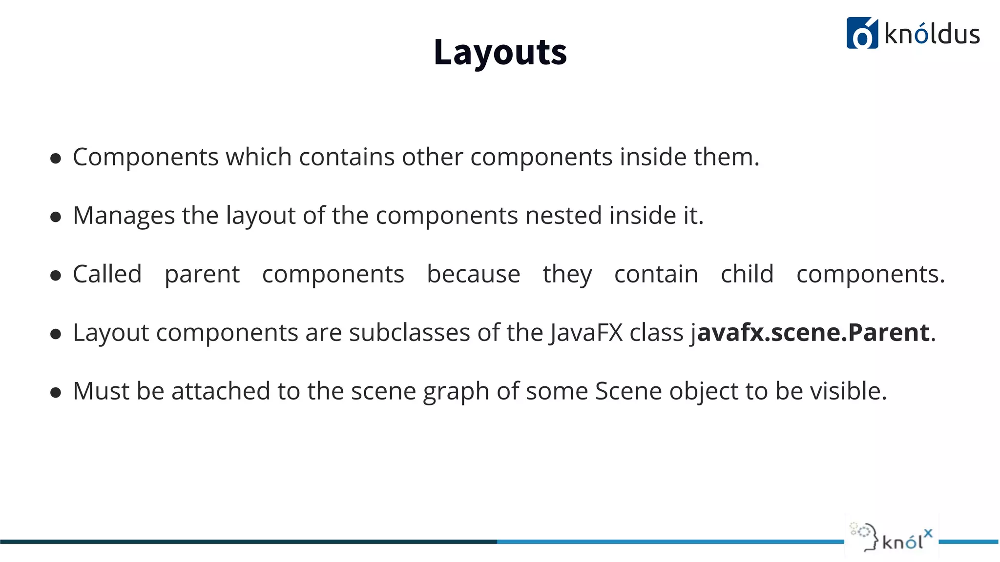 Layouts ● Components which contains other components inside them. ● Manages the layout of the components nested inside it. ● Called parent components because they contain child components. ● Layout components are subclasses of the JavaFX class javafx.scene.Parent. ● Must be attached to the scene graph of some Scene object to be visible. 