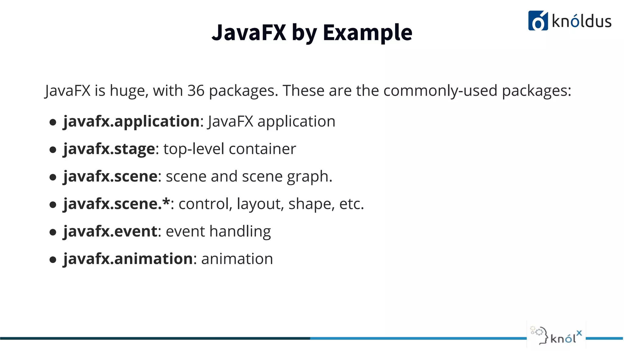 JavaFX by Example JavaFX is huge, with 36 packages. These are the commonly-used packages: ● javafx.application: JavaFX application ● javafx.stage: top-level container ● javafx.scene: scene and scene graph. ● javafx.scene.*: control, layout, shape, etc. ● javafx.event: event handling ● javafx.animation: animation 