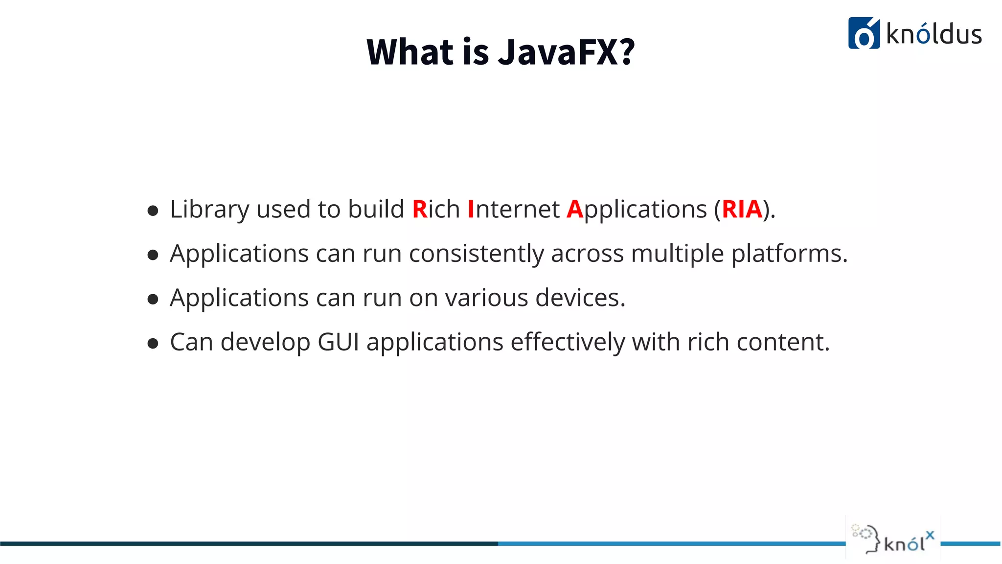 What is JavaFX? ● Library used to build Rich Internet Applications (RIA). ● Applications can run consistently across multiple platforms. ● Applications can run on various devices. ● Can develop GUI applications eﬀectively with rich content. 