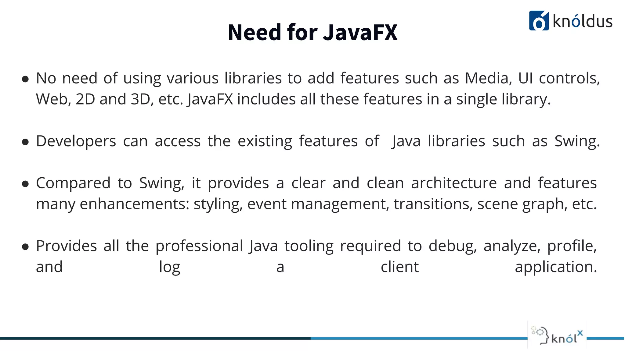 Need for JavaFX ● No need of using various libraries to add features such as Media, UI controls, Web, 2D and 3D, etc. JavaFX includes all these features in a single library. ● Developers can access the existing features of Java libraries such as Swing. ● Compared to Swing, it provides a clear and clean architecture and features many enhancements: styling, event management, transitions, scene graph, etc. ● Provides all the professional Java tooling required to debug, analyze, proﬁle, and log a client application. 