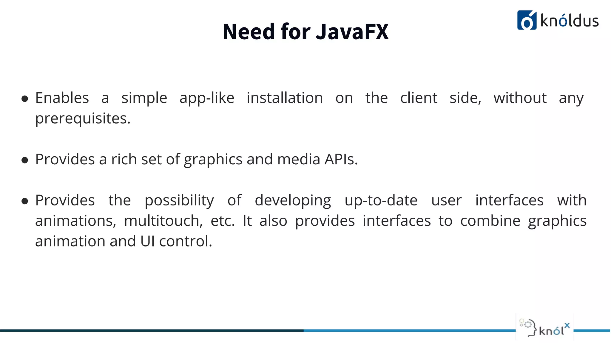 Need for JavaFX ● Enables a simple app-like installation on the client side, without any prerequisites. ● Provides a rich set of graphics and media APIs. ● Provides the possibility of developing up-to-date user interfaces with animations, multitouch, etc. It also provides interfaces to combine graphics animation and UI control. 