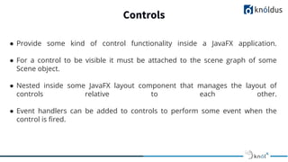 Controls
● Provide some kind of control functionality inside a JavaFX application.
● For a control to be visible it must be attached to the scene graph of some
Scene object.
● Nested inside some JavaFX layout component that manages the layout of
controls relative to each other.
● Event handlers can be added to controls to perform some event when the
control is ﬁred.
 