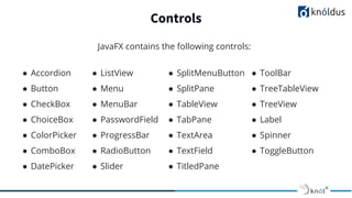 Controls
JavaFX contains the following controls:
● Accordion
● Button
● CheckBox
● ChoiceBox
● ColorPicker
● ComboBox
● DatePicker
● ListView
● Menu
● MenuBar
● PasswordField
● ProgressBar
● RadioButton
● Slider
● SplitMenuButton
● SplitPane
● TableView
● TabPane
● TextArea
● TextField
● TitledPane
● ToolBar
● TreeTableView
● TreeView
● Label
● Spinner
● ToggleButton
 