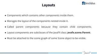 Layouts
● Components which contains other components inside them.
● Manages the layout of the components nested inside it.
● Called parent components because they contain child components.
● Layout components are subclasses of the JavaFX class javafx.scene.Parent.
● Must be attached to the scene graph of some Scene object to be visible.
 