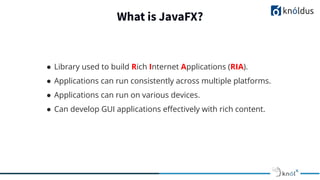 What is JavaFX?
● Library used to build Rich Internet Applications (RIA).
● Applications can run consistently across multiple platforms.
● Applications can run on various devices.
● Can develop GUI applications eﬀectively with rich content.
 
