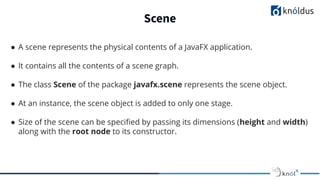Scene
● A scene represents the physical contents of a JavaFX application.
● It contains all the contents of a scene graph.
● The class Scene of the package javafx.scene represents the scene object.
● At an instance, the scene object is added to only one stage.
● Size of the scene can be speciﬁed by passing its dimensions (height and width)
along with the root node to its constructor.
 
