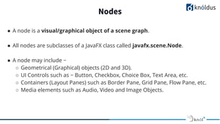 Nodes
● A node is a visual/graphical object of a scene graph.
● All nodes are subclasses of a JavaFX class called javafx.scene.Node.
● A node may include −
○ Geometrical (Graphical) objects (2D and 3D).
○ UI Controls such as − Button, Checkbox, Choice Box, Text Area, etc.
○ Containers (Layout Panes) such as Border Pane, Grid Pane, Flow Pane, etc.
○ Media elements such as Audio, Video and Image Objects.
 