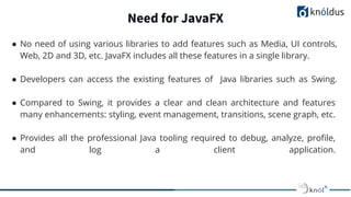 Need for JavaFX
● No need of using various libraries to add features such as Media, UI controls,
Web, 2D and 3D, etc. JavaFX includes all these features in a single library.
● Developers can access the existing features of Java libraries such as Swing.
● Compared to Swing, it provides a clear and clean architecture and features
many enhancements: styling, event management, transitions, scene graph, etc.
● Provides all the professional Java tooling required to debug, analyze, proﬁle,
and log a client application.
 
