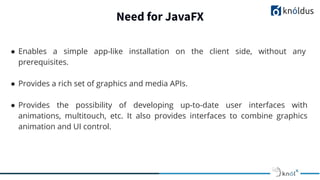 Need for JavaFX
● Enables a simple app-like installation on the client side, without any
prerequisites.
● Provides a rich set of graphics and media APIs.
● Provides the possibility of developing up-to-date user interfaces with
animations, multitouch, etc. It also provides interfaces to combine graphics
animation and UI control.
 