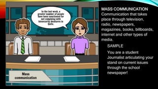 MASS COMMUNICATION
Communication that takes
place through television,
radio, newspapers,
magazines, books, billboards,
internet and other types of
media.
SAMPLE
You are a student
Journalist articulating your
stand on current issues
through the school
newspaper!
 