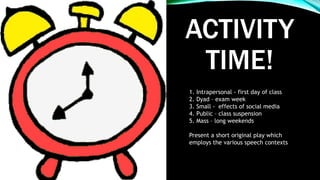 ACTIVITY
TIME!
1. Intrapersonal - first day of class
2. Dyad – exam week
3. Small - effects of social media
4. Public – class suspension
5. Mass – long weekends
Present a short original play which
employs the various speech contexts
 