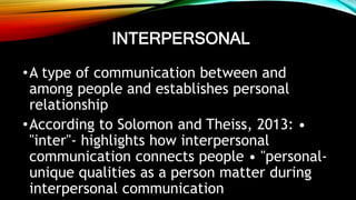 INTERPERSONAL
•A type of communication between and
among people and establishes personal
relationship
•According to Solomon and Theiss, 2013: •
"inter"- highlights how interpersonal
communication connects people • "personal-
unique qualities as a person matter during
interpersonal communication
 