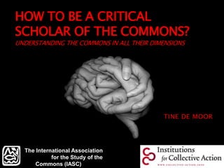 HOW TO BE A CRITICAL
SCHOLAR OF THE COMMONS?
UNDERSTANDING THE COMMONS IN ALL THEIR DIMENSIONS
TINE DE MOOR
The International Association
for the Study of the
Commons (IASC)
 