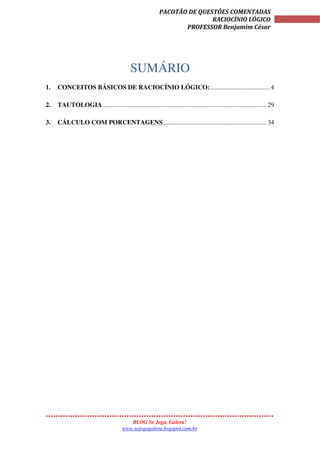 BLOG Se Joga, Galera!
www.sejogagalera.bogspot.com.br
PACOTÃO DE QUESTÕES COMENTADAS
RACIOCÍNIO LÓGICO
PROFESSOR Benjamim César
SUMÁRIO
1. CONCEITOS BÁSICOS DE RACIOCÍNIO LÓGICO:..................................... 4
2. TAUTOLOGIA ..................................................................................................... 29
3. CÁLCULO COM PORCENTAGENS................................................................ 34
 