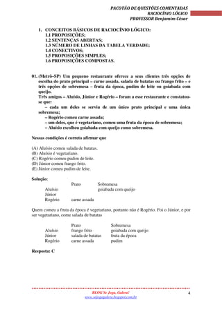 4
PACOTÃO DE QUESTÕES COMENTADAS
RACIOCÍNIO LÓGICO
PROFESSOR Benjamim César
BLOG Se Joga, Galera!
www.sejogagalera.bogspot.com.br
1. CONCEITOS BÁSICOS DE RACIOCÍNIO LÓGICO:
1.1 PROPOSIÇÕES;
1.2 SENTENÇAS ABERTAS;
1.3 NÚMERO DE LINHAS DA TABELA VERDADE;
1.4 CONECTIVOS;
1.5 PROPOSIÇÕES SIMPLES;
1.6 PROPOSIÇÕES COMPOSTAS.
01. (Metrô–SP) Um pequeno restaurante oferece a seus clientes três opções de
escolha do prato principal – carne assada, salada de batatas ou frango frito – e
três opções de sobremesa – fruta da época, pudim de leite ou goiabada com
queijo.
Três amigos – Aluísio, Júnior e Rogério – foram a esse restaurante e constatou-
se que:
– cada um deles se serviu de um único prato principal e uma única
sobremesa;
– Rogério comeu carne assada;
– um deles, que é vegetariano, comeu uma fruta da época de sobremesa;
– Aluísio escolheu goiabada com queijo como sobremesa.
Nessas condições é correto afirmar que
(A) Aluísio comeu salada de batatas.
(B) Aluísio é vegetariano.
(C) Rogério comeu pudim de leite.
(D) Júnior comeu frango frito.
(E) Júnior comeu pudim de leite.
Solução:
Prato Sobremesa
Aluísio goiabada com queijo
Júnior
Rogério carne assada
Quem comeu a fruta da época é vegetariano, portanto não é Rogério. Foi o Júnior, e por
ser vegetariano, come salada de batatas
Prato Sobremesa
Aluísio frango frito goiabada com queijo
Júnior salada de batatas fruta da época
Rogério carne assada pudim
Resposta: C
 