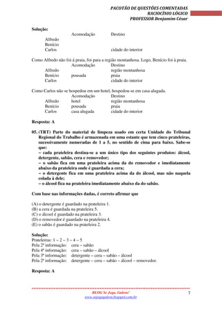7
PACOTÃO DE QUESTÕES COMENTADAS
RACIOCÍNIO LÓGICO
PROFESSOR Benjamim César
BLOG Se Joga, Galera!
www.sejogagalera.bogspot.com.br
Solução:
Acomodação Destino
Alfredo
Benício
Carlos cidade do interior
Como Alfredo não foi á praia, foi para a região montanhosa. Logo, Benício foi à praia.
Acomodação Destino
Alfredo região montanhosa
Benício pousada praia
Carlos cidade do interior
Como Carlos não se hospedou em um hotel, hospedou-se em casa alugada.
Acomodação Destino
Alfredo hotel região montanhosa
Benício pousada praia
Carlos casa alugada cidade do interior
Resposta: A
05. (TRT) Parte do material de limpeza usado em certa Unidade do Tribunal
Regional do Trabalho é armazenada em uma estante que tem cinco prateleiras,
sucessivamente numeradas de 1 a 5, no sentido de cima para baixo. Sabe-se
que:
− cada prateleira destina-se a um único tipo dos seguintes produtos: álcool,
detergente, sabão, cera e removedor;
− o sabão fica em uma prateleira acima da do removedor e imediatamente
abaixo da prateleira onde é guardada a cera;
− o detergente fica em uma prateleira acima da do álcool, mas não naquela
colada à dele;
− o álcool fica na prateleira imediatamente abaixo da do sabão.
Com base nas informações dadas, é correto afirmar que
(A) o detergente é guardado na prateleira 1.
(B) a cera é guardada na prateleira 5.
(C) o álcool é guardado na prateleira 3.
(D) o removedor é guardado na prateleira 4.
(E) o sabão é guardado na prateleira 2.
Solução:
Prateleiras: 1 – 2 – 3 – 4 – 5
Pela 2ª informação: cera – sabão
Pela 4ª informação: cera – sabão – álcool
Pela 3ª informação: detergente – cera – sabão – álcool
Pela 2ª informação: detergente – cera – sabão – álcool – removedor.
Resposta: A
 