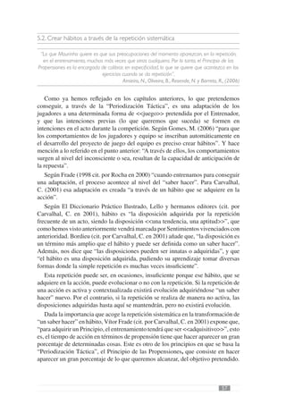 5.2. Crear hábitos a través de la repetición sistemática

 “Lo que Mourinho quiere es que sus preocupaciones del momento aparezcan, en la repetición,
  en el entrenamiento, muchas más veces que otras cualquiera. Por lo tanto, el Principio de las
Propensiones es la encargada de calibrar, en especiﬁcidad, lo que se quiere que acontezca en los
                             ejercicios cuando se da repetición”,
                                        Amieiro, N., Oliveira, B., Resende, N. y Barreto, R., (2006)


   Como ya hemos reﬂejado en los capítulos anteriores, lo que pretendemos
conseguir, a través de la “Periodización Táctica”, es una adaptación de los
jugadores a una determinada forma de <<juego>> pretendida por el Entrenador,
y que las intenciones previas (lo que queremos que suceda) se formen en
intenciones en el acto durante la competición. Según Gomes, M. (2006) “para que
los comportamientos de los jugadores y equipo se inscriban automáticamente en
el desarrollo del proyecto de juego del equipo es preciso crear hábitos”. Y hace
mención a lo referido en el punto anterior: “A través de ellos, los comportamientos
surgen al nivel del inconsciente o sea, resultan de la capacidad de anticipación de
la repuesta”.
   Según Frade (1998 cit. por Rocha en 2000) “cuando entrenamos para conseguir
una adaptación, el proceso acontece al nivel del “saber hacer”. Para Carvalhal,
C. (2001) esa adaptación es creada “a través de un hábito que se adquiere en la
acción”.
   Según El Diccionario Práctico Ilustrado, Lello y hermanos editores (cit. por
Carvalhal, C. en 2001), hábito es “la disposición adquirida por la repetición
frecuente de un acto, siendo la disposición <<una tendencia, una aptitud>>”, que
como hemos visto anteriormente vendrá marcada por Sentimientos vivenciados con
anterioridad. Bordieu (cit. por Carvalhal, C. en 2001) añade que, “la disposición es
un término más amplio que el hábito y puede ser deﬁnida como un saber hacer”.
Además, nos dice que “las disposiciones pueden ser innatas o adquiridas”, y que
“el hábito es una disposición adquirida, pudiendo su aprendizaje tomar diversas
formas donde la simple repetición es muchas veces insuﬁciente”.
   Esta repetición puede ser, en ocasiones, insuﬁciente porque ese hábito, que se
adquiere en la acción, puede evolucionar o no con la repetición. Si la repetición de
una acción es activa y contextualizada existirá evolución adquiriéndose “un saber
hacer” nuevo. Por el contrario, si la repetición se realiza de manera no activa, las
disposiciones adquiridas hasta aquí se mantendrán, pero no existirá evolución.
   Dada la importancia que acoge la repetición sistemática en la transformación de
“un saber hacer” en hábito, Vítor Frade (cit. por Carvalhal, C. en 2001) expone que,
“para adquirir un Principio, el entrenamiento tendrá que ser <<adquisitivo>>”, esto
es, el tiempo de acción en términos de propensión tiene que hacer aparecer un gran
porcentaje de determinadas cosas. Este es otro de los principios en que se basa la
“Periodización Táctica”, el Principio de las Propensiones, que consiste en hacer
aparecer un gran porcentaje de lo que queremos alcanzar, del objetivo pretendido.



                                                                                           57
 