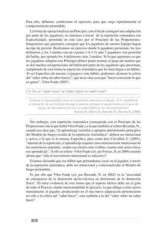Para ello, debemos condicionar el ejercicio, para que surja repetidamente el
comportamiento pretendido.
   La forma de operacionalizar un Principio, con el ﬁn de conseguir una adaptación
por parte de los jugadores, es entonces a través de la repetición sistemática (en
Especiﬁcidad), permitida en este caso por el Principio de las Propensiones.
Imaginemos que queremos conseguir que los jugadores de nuestro Equipo hagan
un tipo de presión. Realizamos un ejercicio donde 6 jugadores presionan, los tres
delanteros y los 3 medios (en un sistema 1-4-3-3) ante 7 jugadores con posesión
del balón, por ejemplo los 4 defensores más 3 medios. Si lo que queremos es que
los jugadores adopten este Principio deberé poner normas al juego de manera que
se den muchas recuperaciones del balón por parte de los jugadores que presionan,
cumpliendo de esta forma la repetición sistemática que les hará llegar a un hábito.
Al ser Especíﬁco de nuestro <<juego>> este hábito, podremos alcanzar la esfera
del “saber sobre un saber hacer>”, que no es otra cosa que “hacer consciente lo que
se quiere”, Vítor Frade (2007).

5.3. De un “saber hacer” al “saber sobre un saber hacer”

  “Entrenar en Especiﬁcidad y tener en la repetición sistemática el soporte de la viabilidad de
 la adquisición de sus principios de juego le permite promover el aparecimiento, en el seno del
         equipo, de intenciones en el acto en conformidad con las intenciones previas”,
                                         Amieiro, N., Oliveira, B., Resende, N. y Barreto, R., (2006)


   Sin embargo, esta repetición sistemática (conseguida con el Principio de las
Propensiones) de la que habla Vítor Frade y a la que también se reﬁere Resende, N.,
cuando nos dice que, “el aprendizaje (asimilar y apropiar determinados principios
del Modelo de Juego) resulta de la repetición sistemática”, deberá ser intencional
y activa, o lo que es lo mismo, Especíﬁca, pues como dice Carvalhal, C. (2001),
“además de la repetición, el aprendizaje requiere una estructuración intencional de
las ocurrencias repetidas, siendo sus efectos más visibles, cuanto más activo fuese
ese aprendizaje”. A ello se reﬁere Vítor Frade (cit. por Freitas, S. en 2004) cuando
aﬁrma que “sólo el movimiento intencional es educativo”.
   Estamos diciendo que ese hábito que pretendemos crear en el jugador, a través
de la repetición sistemática, debe ser intencional y contextualizado al Modelo de
Juego pretendido.
   Es por ello que Vítor Frade (cit. por Resende, N. en 2002) ve la “necesidad
de emergencia de la dimensión táctico-técnica en detrimento de la dimensión
física”. El autor evidencia de esta forma que el aspecto táctico debe ser el guía
de todo el Proceso, dando intencionalidad al ejercicio, lo que obliga a estar activo
mentalmente al jugador, produciendo en él una nueva adquisición perteneciente
no sólo a la esfera del “saber hacer”, sino también a la del “saber sobre un saber
hacer”.




     58
 