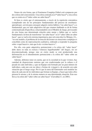 Vemos de esta forma, que el Fenómeno Complejo Fútbol está compuesto por
dos esferas del conocimiento. Una esfera centrada en el “saber hacer” y otra esfera
que se centra en el “saber sobre un saber hacer”.
   Si bien es cierto que el entrenamiento, a través de la repetición sistemática
(cumpliendo uno de los principios fundamentales del proceso de enseñanza-
aprendizaje), servirá para conseguir adquirir ciertos hábitos (“un saber hacer”), es
fundamental, que ese lado adquisitivo del que estamos hablando se dé de forma
contextualizada (Especíﬁca), relacionándolo con el Modelo de Juego, provocando
de esta forma una determinada relación entre mente y hábito que se vuelve
fundamental a la hora de transformar “un saber hacer” en el “saber sobre un saber
hacer”, que se vuelve de extrema importancia, pues tal como dice Le Moigne, J.L.,
“en este modelo, el problema de la toma de decisiones en situaciones complejas es
concebido como de representación cualitativa, ordenado a responder la pregunta
sobre <<qué hacer>>, más que la de <<cómo hacer>>”.
   Por ello, esta parte adquisitiva perteneciente a la esfera del “saber hacer”
debe darse en toda su esencia (“entereza inquebrantable” del Juego), sin ser
descontextualizada, porque sino en cierto modo se está produciendo una
deformación en el entendimiento perteneciente a la esfera del “saber sobre un
saber hacer”.
   Además, debemos tener en cuenta, que en la sociedad en la que vivimos, hay
cantidad de disposiciones motoras que son condicionadas por la cultura o el
pasado de cada individuo, y que un Equipo está formado por un gran número de
individuos, cada uno con sus ideas y formas de <<jugar>>, de acuerdo con cada
situación que el Juego exige. Por lo que la tarea del Entrenador será modelar las
ideas de cada uno de los individuos que forman su Equipo, y hacer que todos ellos
piensen lo mismo y de la misma manera en una determinada situación. Esto nos
lleva a la esfera del “saber sobre un saber hacer” (Carvalhal, C. en 2001).




                                                                            59
 