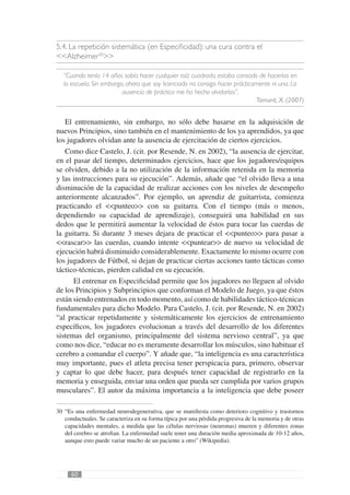 5.4. La repetición sistemática (en Especiﬁcidad): una cura contra el
<<Alzheimer30>>

  “Cuando tenía 14 años sabía hacer cualquier raíz cuadrada, estaba cansado de hacerlas en
  la escuela. Sin embargo, ahora que soy licenciado no consigo hacer prácticamente ni una. La
                         ausencia de práctica me ha hecho olvidarlas”,
                                                                             Tamarit, X. (2007)


   El entrenamiento, sin embargo, no sólo debe basarse en la adquisición de
nuevos Principios, sino también en el mantenimiento de los ya aprendidos, ya que
los jugadores olvidan ante la ausencia de ejercitación de ciertos ejercicios.
   Como dice Castelo, J. (cit. por Resende, N. en 2002), “la ausencia de ejercitar,
en el pasar del tiempo, determinados ejercicios, hace que los jugadores/equipos
se olviden, debido a la no utilización de la información retenida en la memoria
y las instrucciones para su ejecución”. Además, añade que “el olvido lleva a una
disminución de la capacidad de realizar acciones con los niveles de desempeño
anteriormente alcanzados”. Por ejemplo, un aprendiz de guitarrista, comienza
practicando el <<punteo>> con su guitarra. Con el tiempo (más o menos,
dependiendo su capacidad de aprendizaje), conseguirá una habilidad en sus
dedos que le permitirá aumentar la velocidad de éstos para tocar las cuerdas de
la guitarra. Si durante 3 meses dejara de practicar el <<punteo>> para pasar a
<<rascar>> las cuerdas, cuando intente <<puntear>> de nuevo su velocidad de
ejecución habrá disminuido considerablemente. Exactamente lo mismo ocurre con
los jugadores de Fútbol, si dejan de practicar ciertas acciones tanto tácticas como
táctico-técnicas, pierden calidad en su ejecución.
      El entrenar en Especiﬁcidad permite que los jugadores no lleguen al olvido
de los Principios y Subprincipios que conforman el Modelo de Juego, ya que éstos
están siendo entrenados en todo momento, así como de habilidades táctico-técnicas
fundamentales para dicho Modelo. Para Castelo, J. (cit. por Resende, N. en 2002)
“al practicar repetidamente y sistemáticamente los ejercicios de entrenamiento
especíﬁcos, los jugadores evolucionan a través del desarrollo de los diferentes
sistemas del organismo, principalmente del sistema nervioso central”, ya que
como nos dice, “educar no es meramente desarrollar los músculos, sino habituar el
cerebro a comandar el cuerpo”. Y añade que, “la inteligencia es una característica
muy importante, pues el atleta precisa tener perspicacia para, primero, observar
y captar lo que debe hacer, para después tener capacidad de registrarlo en la
memoria y enseguida, enviar una orden que pueda ser cumplida por varios grupos
musculares”. El autor da máxima importancia a la inteligencia que debe poseer

30 “Es una enfermedad neurodegenerativa, que se maniﬁesta como deterioro cognitivo y trastornos
   conductuales. Se caracteriza en su forma típica por una pérdida progresiva de la memoria y de otras
   capacidades mentales, a medida que las células nerviosas (neuronas) mueren y diferentes zonas
   del cerebro se atroﬁan. La enfermedad suele tener una duración media aproximada de 10-12 años,
   aunque esto puede variar mucho de un paciente a otro” (Wikipedia).




      60
 