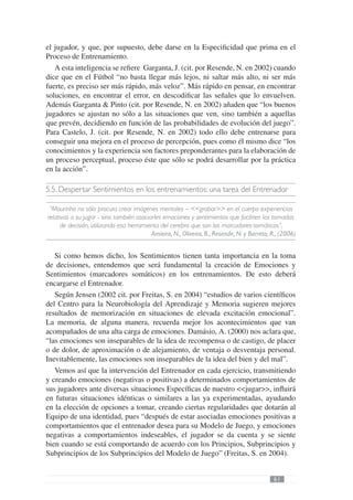 el jugador, y que, por supuesto, debe darse en la Especiﬁcidad que prima en el
Proceso de Entrenamiento.
   A esta inteligencia se reﬁere Garganta, J. (cit. por Resende, N. en 2002) cuando
dice que en el Fútbol “no basta llegar más lejos, ni saltar más alto, ni ser más
fuerte, es preciso ser más rápido, más veloz”. Más rápido en pensar, en encontrar
soluciones, en encontrar el error, en descodiﬁcar las señales que lo envuelven.
Además Garganta & Pinto (cit. por Resende, N. en 2002) añaden que “los buenos
jugadores se ajustan no sólo a las situaciones que ven, sino también a aquellas
que prevén, decidiendo en función de las probabilidades de evolución del juego”.
Para Castelo, J. (cit. por Resende, N. en 2002) todo ello debe entrenarse para
conseguir una mejora en el proceso de percepción, pues como él mismo dice “los
conocimientos y la experiencia son factores preponderantes para la elaboración de
un proceso perceptual, proceso éste que sólo se podrá desarrollar por la práctica
en la acción”.

5.5. Despertar Sentimientos en los entrenamientos: una tarea del Entrenador

 “Mourinho no sólo procura crear imágenes mentales – <<grabar>> en el cuerpo experiencias
relativas a su jugar - sino también asociarles emociones y sentimientos que faciliten las tomadas
     de decisión, utilizando esa herramienta del cerebro que son los marcadores-somáticos”,
                                          Amieiro, N., Oliveira, B., Resende, N. y Barreto, R., (2006)


   Si como hemos dicho, los Sentimientos tienen tanta importancia en la toma
de decisiones, entendemos que será fundamental la creación de Emociones y
Sentimientos (marcadores somáticos) en los entrenamientos. De esto deberá
encargarse el Entrenador.
   Según Jensen (2002 cit. por Freitas, S. en 2004) “estudios de varios cientíﬁcos
del Centro para la Neurobiología del Aprendizaje y Memoria sugieren mejores
resultados de memorización en situaciones de elevada excitación emocional”.
La memoria, de alguna manera, recuerda mejor los acontecimientos que van
acompañados de una alta carga de emociones. Damásio, A. (2000) nos aclara que,
“las emociones son inseparables de la idea de recompensa o de castigo, de placer
o de dolor, de aproximación o de alejamiento, de ventaja o desventaja personal.
Inevitablemente, las emociones son inseparables de la idea del bien y del mal”.
   Vemos así que la intervención del Entrenador en cada ejercicio, transmitiendo
y creando emociones (negativas o positivas) a determinados comportamientos de
sus jugadores ante diversas situaciones Especíﬁcas de nuestro <<jugar>>, inﬂuirá
en futuras situaciones idénticas o similares a las ya experimentadas, ayudando
en la elección de opciones a tomar, creando ciertas regularidades que dotarán al
Equipo de una identidad, pues “después de estar asociadas emociones positivas a
comportamientos que el entrenador desea para su Modelo de Juego, y emociones
negativas a comportamientos indeseables, el jugador se da cuenta y se siente
bien cuando se está comportando de acuerdo con los Principios, Subprincipios y
Subprincipios de los Subprincipios del Modelo de Juego” (Freitas, S. en 2004).


                                                                                            61
 