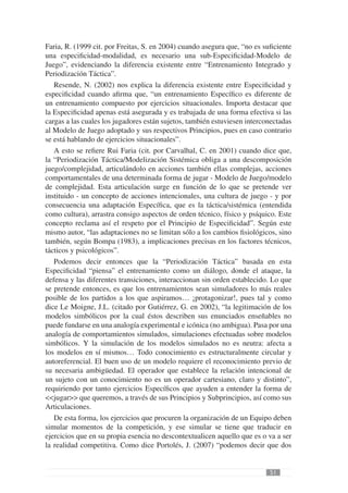 Faria, R. (1999 cit. por Freitas, S. en 2004) cuando asegura que, “no es suﬁciente
una especiﬁcidad-modalidad, es necesario una sub-Especiﬁcidad-Modelo de
Juego”, evidenciando la diferencia existente entre “Entrenamiento Integrado y
Periodización Táctica”.
   Resende, N. (2002) nos explica la diferencia existente entre Especiﬁcidad y
especiﬁcidad cuando aﬁrma que, “un entrenamiento Especíﬁco es diferente de
un entrenamiento compuesto por ejercicios situacionales. Importa destacar que
la Especiﬁcidad apenas está asegurada y es trabajada de una forma efectiva si las
cargas a las cuales los jugadores están sujetos, también estuviesen interconectadas
al Modelo de Juego adoptado y sus respectivos Principios, pues en caso contrario
se está hablando de ejercicios situacionales”.
   A esto se reﬁere Rui Faria (cit. por Carvalhal, C. en 2001) cuando dice que,
la “Periodización Táctica/Modelización Sistémica obliga a una descomposición
juego/complejidad, articulándolo en acciones también ellas complejas, acciones
comportamentales de una determinada forma de jugar - Modelo de Juego/modelo
de complejidad. Esta articulación surge en función de lo que se pretende ver
instituido - un concepto de acciones intencionales, una cultura de juego - y por
consecuencia una adaptación Especíﬁca, que es la táctica/sistémica (entendida
como cultura), arrastra consigo aspectos de orden técnico, físico y psíquico. Este
concepto reclama así el respeto por el Principio de Especiﬁcidad”. Según este
mismo autor, “las adaptaciones no se limitan sólo a los cambios ﬁsiológicos, sino
también, según Bompa (1983), a implicaciones precisas en los factores técnicos,
tácticos y psicológicos”.
   Podemos decir entonces que la “Periodización Táctica” basada en esta
Especiﬁcidad “piensa” el entrenamiento como un diálogo, donde el ataque, la
defensa y las diferentes transiciones, interaccionan sin orden establecido. Lo que
se pretende entonces, es que los entrenamientos sean simuladores lo más reales
posible de los partidos a los que aspiramos… ¡protagonizar!, pues tal y como
dice Le Moigne, J.L. (citado por Gutiérrez, G. en 2002), “la legitimación de los
modelos simbólicos por la cual éstos describen sus enunciados enseñables no
puede fundarse en una analogía experimental e icónica (no ambigua). Pasa por una
analogía de comportamientos simulados, simulaciones efectuadas sobre modelos
simbólicos. Y la simulación de los modelos simulados no es neutra: afecta a
los modelos en sí mismos… Todo conocimiento es estructuralmente circular y
autoreferencial. El buen uso de un modelo requiere el reconocimiento previo de
su necesaria ambigüedad. El operador que establece la relación intencional de
un sujeto con un conocimiento no es un operador cartesiano, claro y distinto”,
requiriendo por tanto ejercicios Especíﬁcos que ayuden a entender la forma de
<<jugar>> que queremos, a través de sus Principios y Subprincipios, así como sus
Articulaciones.
   De esta forma, los ejercicios que procuren la organización de un Equipo deben
simular momentos de la competición, y ese simular se tiene que traducir en
ejercicios que en su propia esencia no descontextualicen aquello que es o va a ser
la realidad competitiva. Como dice Portolés, J. (2007) “podemos decir que dos


                                                                           51
 
