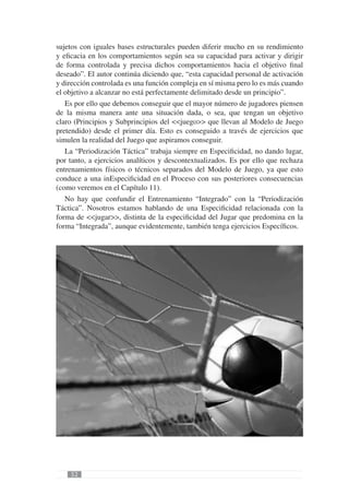 sujetos con iguales bases estructurales pueden diferir mucho en su rendimiento
y eﬁcacia en los comportamientos según sea su capacidad para activar y dirigir
de forma controlada y precisa dichos comportamientos hacia el objetivo ﬁnal
deseado”. El autor continúa diciendo que, “esta capacidad personal de activación
y dirección controlada es una función compleja en sí misma pero lo es más cuando
el objetivo a alcanzar no está perfectamente delimitado desde un principio”.
   Es por ello que debemos conseguir que el mayor número de jugadores piensen
de la misma manera ante una situación dada, o sea, que tengan un objetivo
claro (Principios y Subprincipios del <<juego>> que llevan al Modelo de Juego
pretendido) desde el primer día. Esto es conseguido a través de ejercicios que
simulen la realidad del Juego que aspiramos conseguir.
   La “Periodización Táctica” trabaja siempre en Especiﬁcidad, no dando lugar,
por tanto, a ejercicios analíticos y descontextualizados. Es por ello que rechaza
entrenamientos físicos o técnicos separados del Modelo de Juego, ya que esto
conduce a una inEspeciﬁcidad en el Proceso con sus posteriores consecuencias
(como veremos en el Capítulo 11).
   No hay que confundir el Entrenamiento “Integrado” con la “Periodización
Táctica”. Nosotros estamos hablando de una Especiﬁcidad relacionada con la
forma de <<jugar>>, distinta de la especiﬁcidad del Jugar que predomina en la
forma “Integrada”, aunque evidentemente, también tenga ejercicios Especíﬁcos.




    52
 