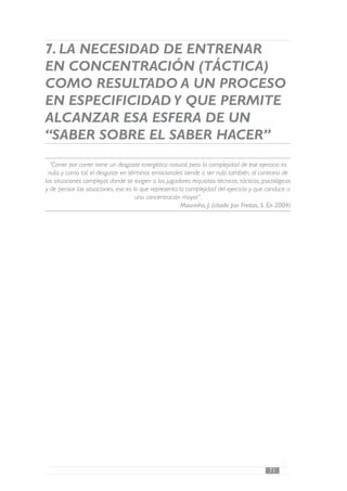 7. LA NECESIDAD DE ENTRENAR
EN CONCENTRACIÓN (TÁCTICA)
COMO RESULTADO A UN PROCESO
EN ESPECIFICIDAD Y QUE PERMITE
ALCANZAR ESA ESFERA DE UN
“SABER SOBRE EL SABER HACER”
  “Correr por correr tiene un desgaste energético natural, pero la complejidad de ese ejercicio es
 nula, y como tal, el desgaste en términos emocionales tiende a ser nulo también, al contrario de
las situaciones complejas donde se exigen a los jugadores requisitos técnicos, tácticos, psicológicos
y de pensar las situaciones, eso es lo que representa la complejidad del ejercicio y que conduce a
                                     una concentración mayor”.
                                                       Mourinho, J. (citado por Freitas, S. En 2004)




                                                                                            71
 