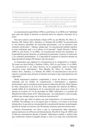 7.1. Importancia de la concentración

“El fútbol de rendimiento superior exige de los jugadores una constante solicitación táctica, tanto
 en el partido como en el entrenamiento. Es necesario que lo que ellos estén haciendo, lo hagan
de una forma concentrada. En este sentido, los buenos desempeños de entrenamiento reclaman
                 elevada concentración para aquello que el entrenador pretende”,
                                                   Vítor Frade (2003 cit. por Gaiteiro, B. En 2006)


   La concentración según Orlick (1986 cit. por Freitas, S. en 2004) es la “habilidad
para cada uno dirigir al máximo su atención hacia los aspectos relevantes de la
tarea”.
   Para otros autores como Schmid y Peper (1991 cit. por Morilla, M., Pérez, E.,
Gamito, J.M., Gómez, M.A., Sánchez, J. y Valiente, M. en 2002) “la concentración
es una destreza aprendida, de reaccionar pasivamente o de no distraerse ante
estímulos irrelevantes”. Además, añaden que “la concentración también signiﬁca
el estar totalmente aquí y en el ahora, en el presente”. Según Silverio y Srebro
(2002 cit. por Freitas, S. en 2004), “la concentración incluye dos elementos: 1).
Capacidad de prestar atención a la información pertinente e ignorar lo irrelevante
y los estímulos perturbadores. 2). Capacidad de mantener la atención durante un
largo periodo de tiempo (90 minutos más descuento)”.
   La importancia que adquiere la concentración en la competición es evidente.
Tal como nos dicen Orlick y Nidefeer (1986 y 1991 cit. por Freitas, S. en 2004),
“la concentración es un factor decisivo en la competición, tanto en deportes
colectivos como individuales”. Para Morilla, M., Pérez, E., Gamito, J.M.,
Gómez, M.A., Sánchez, J. y Valiente, M. (2002) “la concentración es uno de los
aspectos esenciales para alcanzar el máximo nivel para el que cada deportista esté
capacitado”.
   Dicha importancia podemos comprobarla a través de diversas entrevistas
realizadas por los medios de comunicación a Entrenadores y jugadores
profesionales, que la consideran esencial para la obtención del éxito. Entre algunas
de ellas, destacamos la de Luis Fdo. Tena, entrenador del América de México,
cuando habla de la importancia de la concentración para alcanzar el éxito, al
aﬁrmar en el diario As (14 de diciembre de 2006) reﬁriéndose a su partido del
Mundial de Clubes frente al F.C. Barcelona que, “nos enfrentamos a una escuadra
perfecta, que siempre juega con la máxima concentración”.
   Queda claro que todos le damos una gran importancia a la concentración en
el Fútbol. Sin embargo, no es un aspecto que se entrene, y si se hace es de forma
inEspecíﬁca, lo que provoca incapacidad de concentración durante un prolongado
periodo de tiempo (en nuestro caso 90 minutos mínimos) para una misma tarea.
   Nuestro Pensamiento, nos lleva a que la concentración debe entrenarse,
operacionalizarse en el Proceso de Entrenamiento. Para De le Vega, R. (2003) ante
la falta de concentración durante el partido “deberíamos estudiar y analizar bajo
que condiciones entrena el jugador porque si sólo se le exige una concentración



                                                                                          73
 